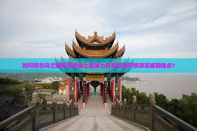 如何规划乌兰察布至恩施七星寨七日游以避开旅游高峰期痛点？