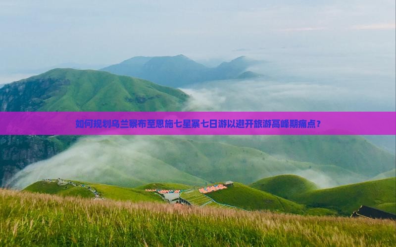 如何规划乌兰察布至恩施七星寨七日游以避开旅游高峰期痛点？