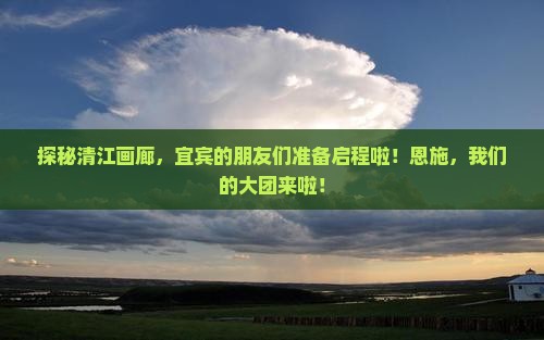 探秘清江画廊，宜宾的朋友们准备启程啦！恩施，我们的大团来啦！