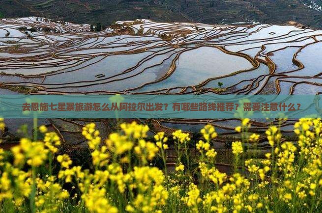去恩施七星寨旅游怎么从阿拉尔出发？有哪些路线推荐？需要注意什么？