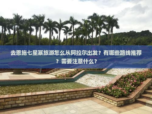 去恩施七星寨旅游怎么从阿拉尔出发？有哪些路线推荐？需要注意什么？