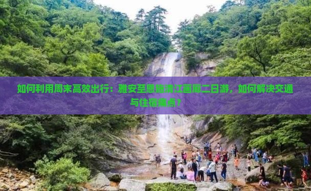 如何利用周末高效出行：雅安至恩施清江画廊二日游，如何解决交通与住宿痛点？