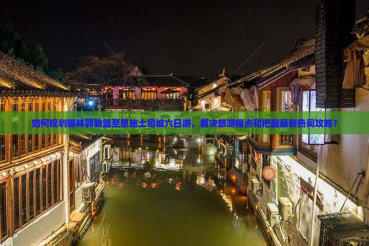 如何规划锡林郭勒盟至恩施土司城六日游，解决旅游痛点和把握最新热词攻略？