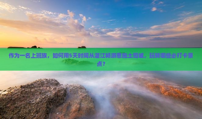 作为一名上班族，如何用5天时间从湛江畅游恩施土司城，玩转哪些必打卡景点？