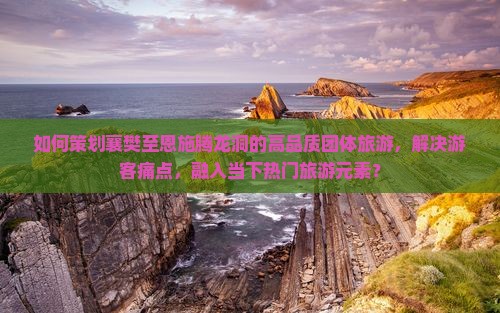 如何策划襄樊至恩施腾龙洞的高品质团体旅游，解决游客痛点，融入当下热门旅游元素？