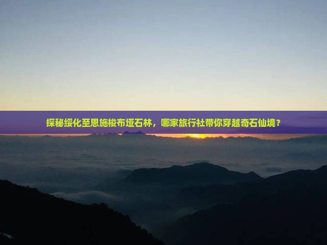 探秘绥化至恩施梭布垭石林，哪家旅行社带你穿越奇石仙境？
