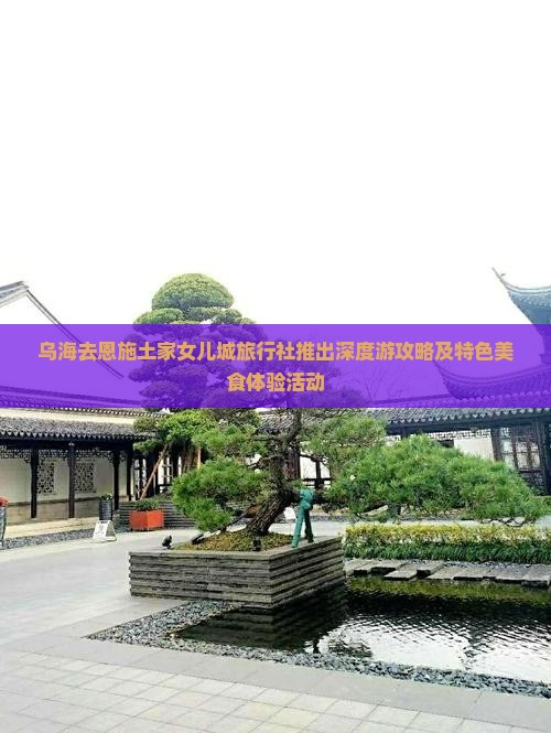 乌海去恩施土家女儿城旅行社推出深度游攻略及特色美食体验活动