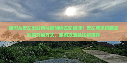 如何从崇左出发前往恩施腾龙洞旅游？崇左至恩施腾龙洞的交通方式、旅游攻略及住宿推荐