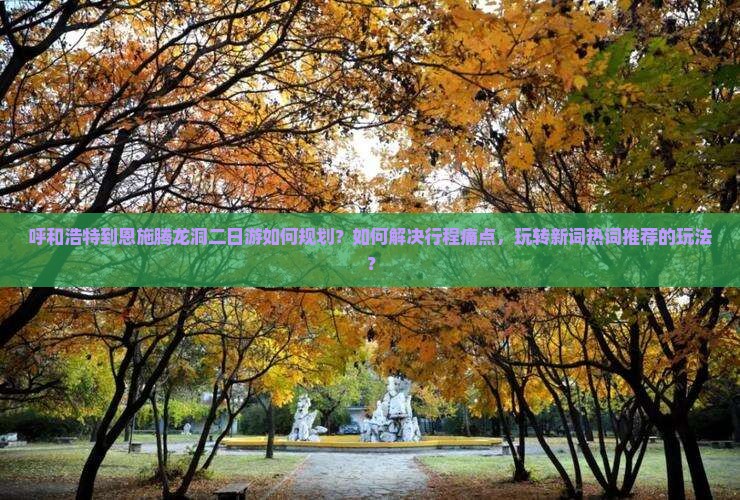 呼和浩特到恩施腾龙洞二日游如何规划？如何解决行程痛点，玩转新词热词推荐的玩法？