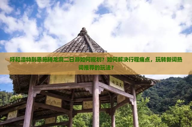 呼和浩特到恩施腾龙洞二日游如何规划？如何解决行程痛点，玩转新词热词推荐的玩法？