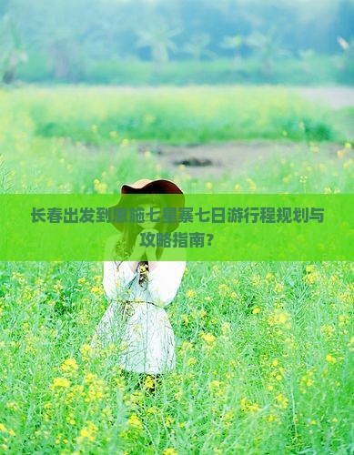 长春出发到恩施七星寨七日游行程规划与攻略指南？
