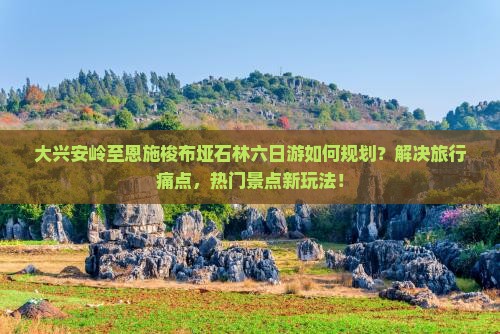 大兴安岭至恩施梭布垭石林六日游如何规划？解决旅行痛点，热门景点新玩法！