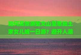 如何高效游览文山至恩施土家女儿城一日游？避开人潮拥挤，体验地道风情！