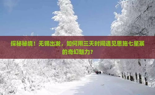 探秘秘境！无锡出发，如何用三天时间遇见恩施七星寨的奇幻魅力？