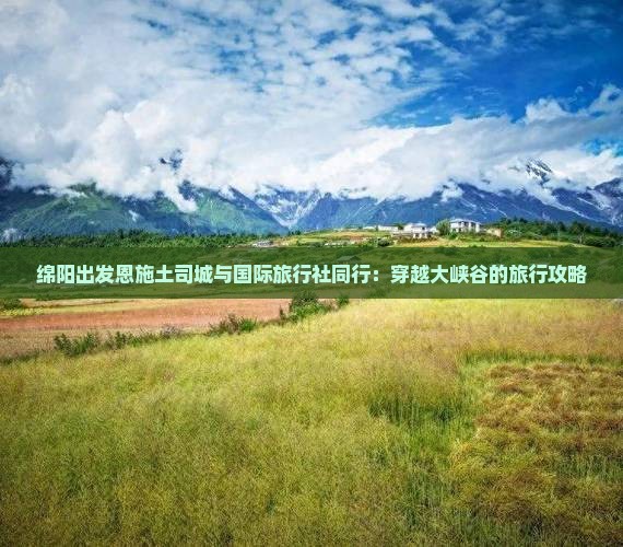 绵阳出发恩施土司城与国际旅行社同行：穿越大峡谷的旅行攻略