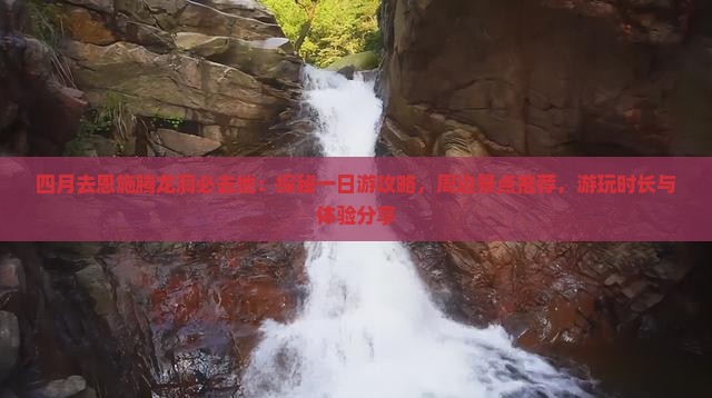 四月去恩施腾龙洞必去地：探秘一日游攻略，周边景点推荐，游玩时长与体验分享