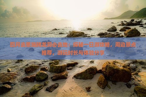 四月去恩施腾龙洞必去地：探秘一日游攻略，周边景点推荐，游玩时长与体验分享
