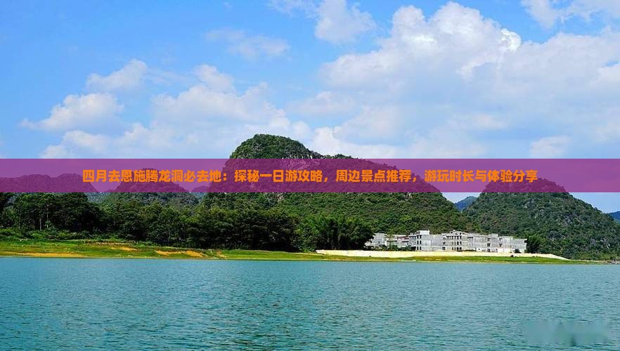 四月去恩施腾龙洞必去地：探秘一日游攻略，周边景点推荐，游玩时长与体验分享