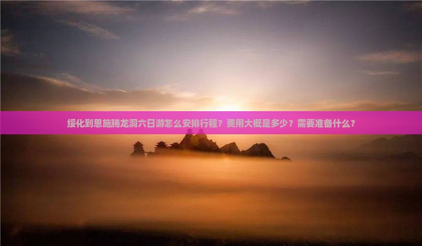 绥化到恩施腾龙洞六日游怎么安排行程？费用大概是多少？需要准备什么？