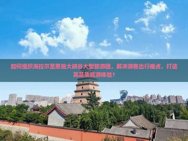 如何组织海拉尔至恩施大峡谷大型旅游团，解决游客出行痛点，打造高品质旅游体验？