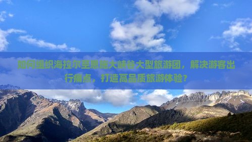 如何组织海拉尔至恩施大峡谷大型旅游团，解决游客出行痛点，打造高品质旅游体验？
