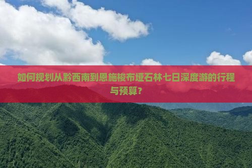 如何规划从黔西南到恩施梭布垭石林七日深度游的行程与预算？