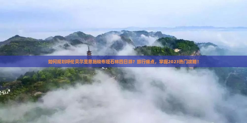 如何规划呼伦贝尔至恩施梭布垭石林四日游？旅行痛点，掌握2023热门攻略！