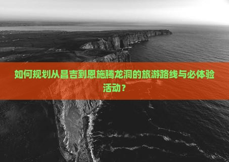 如何规划从昌吉到恩施腾龙洞的旅游路线与必体验活动？