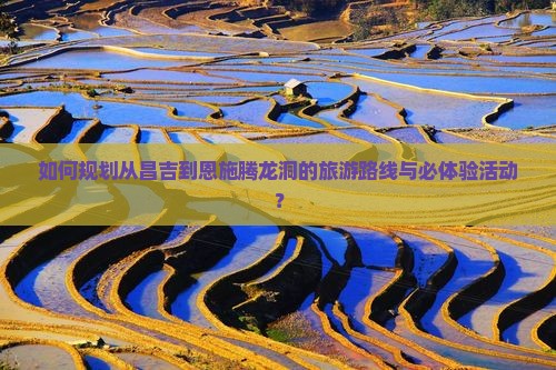 如何规划从昌吉到恩施腾龙洞的旅游路线与必体验活动？