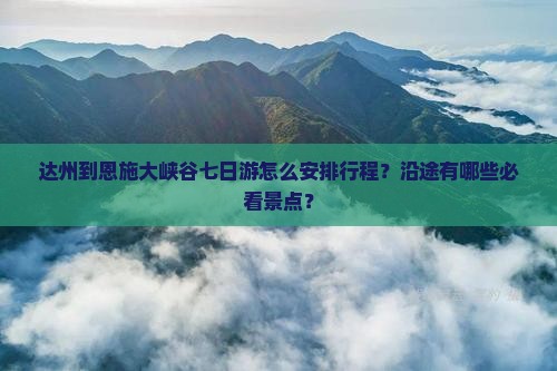 达州到恩施大峡谷七日游怎么安排行程？沿途有哪些必看景点？