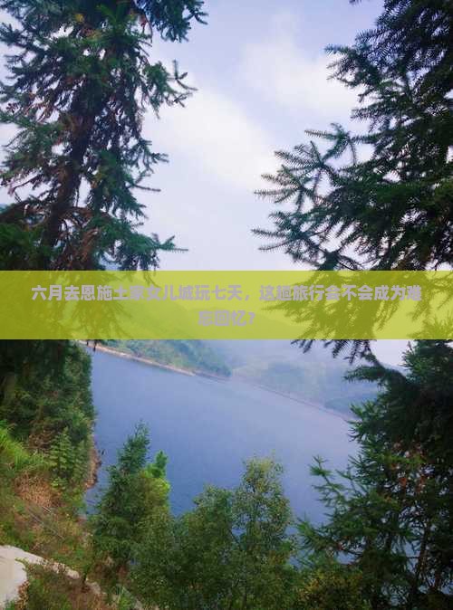 六月去恩施土家女儿城玩七天，这趟旅行会不会成为难忘回忆？