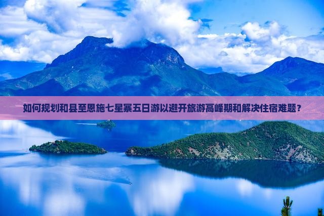 如何规划和县至恩施七星寨五日游以避开旅游高峰期和解决住宿难题？
