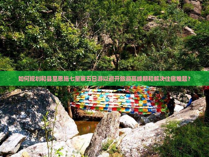 如何规划和县至恩施七星寨五日游以避开旅游高峰期和解决住宿难题？