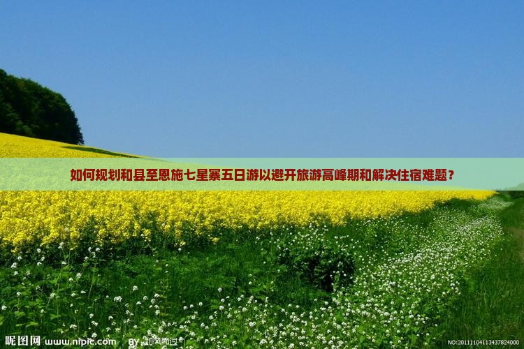 如何规划和县至恩施七星寨五日游以避开旅游高峰期和解决住宿难题？