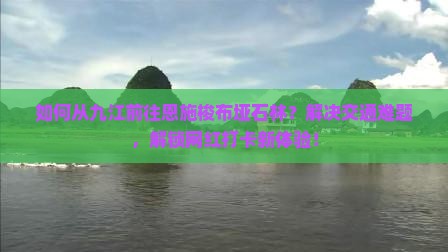 如何从九江前往恩施梭布垭石林？解决交通难题，解锁网红打卡新体验！