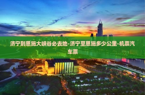 济宁到恩施大峡谷必去地-济宁至恩施多少公里-机票汽车票