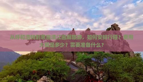 从呼和浩特到恩施清江画廊旅游，如何安排行程？费用大概是多少？需要准备什么？