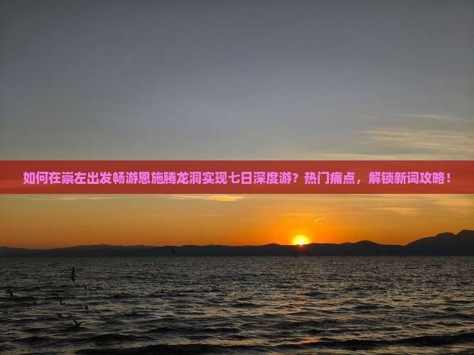 如何在崇左出发畅游恩施腾龙洞实现七日深度游？热门痛点，解锁新词攻略！