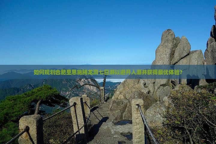 如何规划合肥至恩施腾龙洞七日游以避开人潮并获得最优体验？