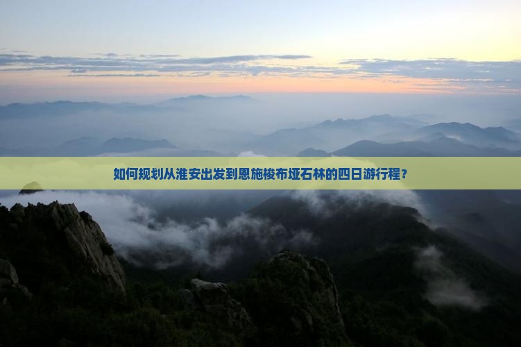如何规划从淮安出发到恩施梭布垭石林的四日游行程？
