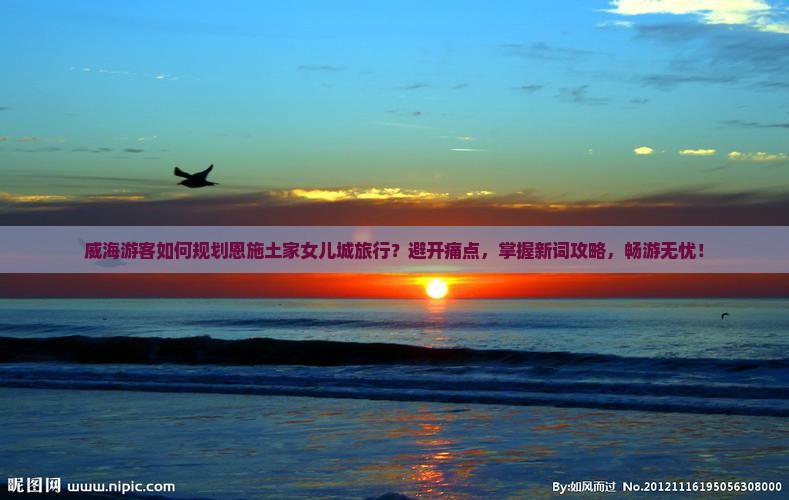 威海游客如何规划恩施土家女儿城旅行？避开痛点，掌握新词攻略，畅游无忧！