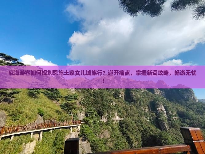 威海游客如何规划恩施土家女儿城旅行？避开痛点，掌握新词攻略，畅游无忧！