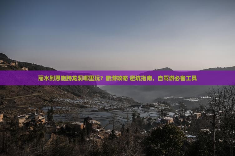 丽水到恩施腾龙洞哪里玩？旅游攻略+避坑指南，自驾游必备工具