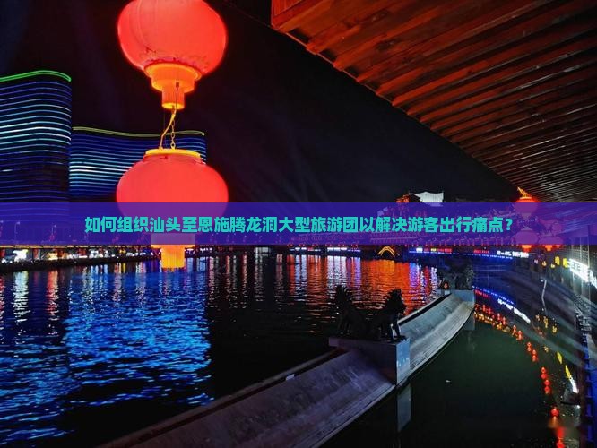 如何组织汕头至恩施腾龙洞大型旅游团以解决游客出行痛点？