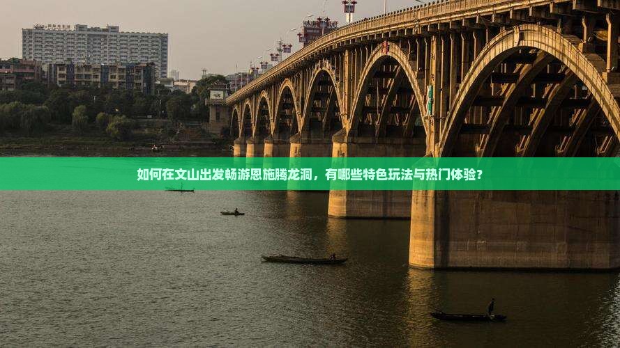 如何在文山出发畅游恩施腾龙洞，有哪些特色玩法与热门体验？