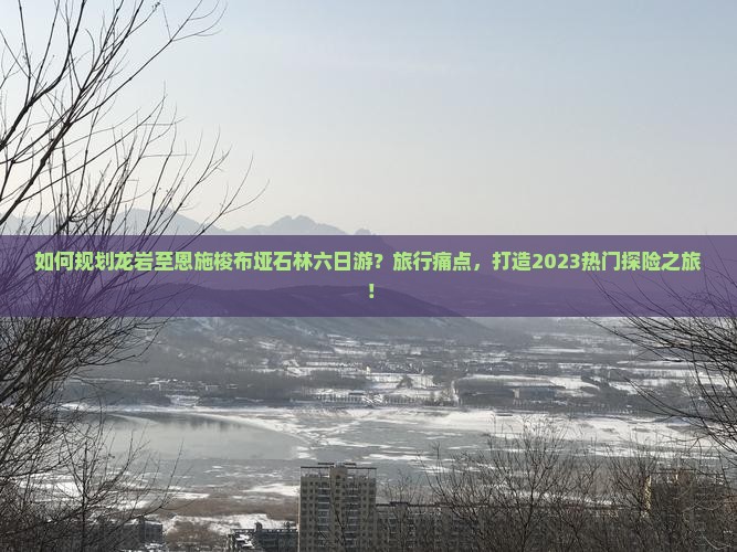 如何规划龙岩至恩施梭布垭石林六日游？旅行痛点，打造2023热门探险之旅！