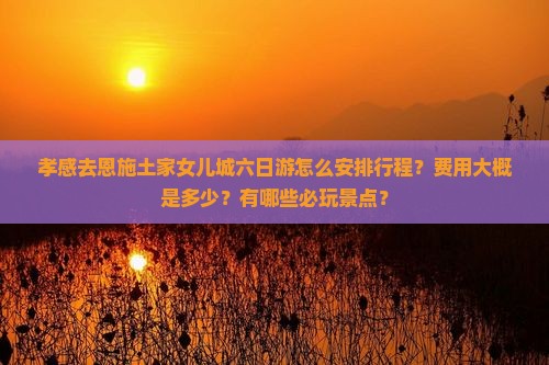 孝感去恩施土家女儿城六日游怎么安排行程？费用大概是多少？有哪些必玩景点？