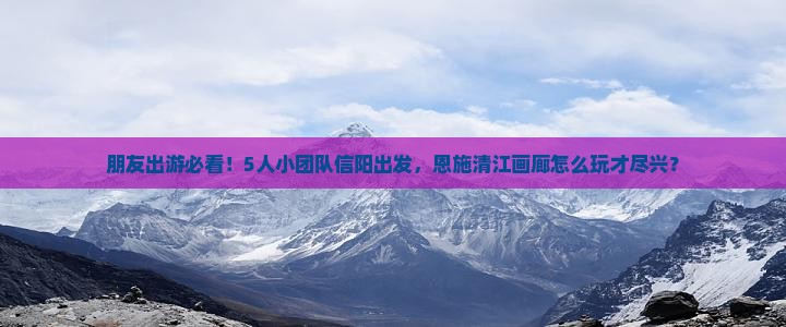 朋友出游必看！5人小团队信阳出发，恩施清江画廊怎么玩才尽兴？