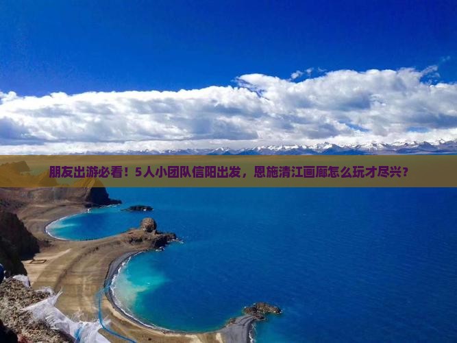 朋友出游必看！5人小团队信阳出发，恩施清江画廊怎么玩才尽兴？
