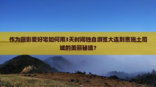 作为摄影爱好宅如何用3天时间独自游览大连到恩施土司城的美丽秘境？